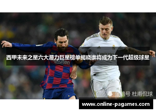西甲未来之星六大潜力巨星榜单揭晓谁将成为下一代超级球星 西甲未来之星六大潜力巨星榜单揭晓谁将成为下一代超级球星