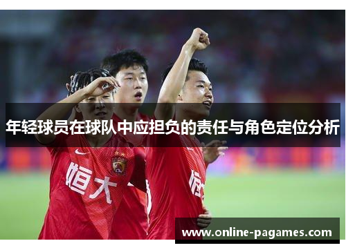 年轻球员在球队中应担负的责任与角色定位分析 年轻球员在球队中应担负的责任与角色定位分析
