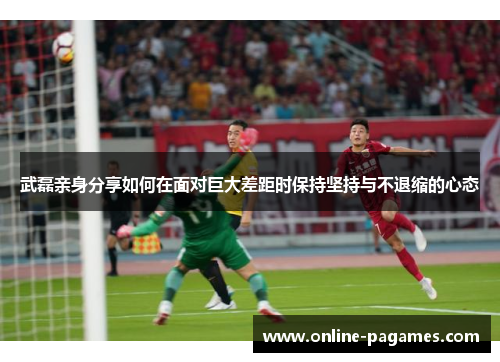 武磊亲身分享如何在面对巨大差距时保持坚持与不退缩的心态 武磊亲身分享如何在面对巨大差距时保持坚持与不退缩的心态