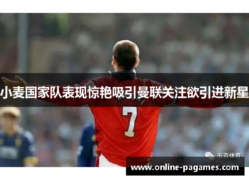 小麦国家队表现惊艳吸引曼联关注欲引进新星 小麦国家队表现惊艳吸引曼联关注欲引进新星