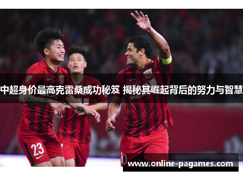 中超身价最高克雷桑成功秘笈 揭秘其崛起背后的努力与智慧 中超身价最高克雷桑成功秘笈 揭秘其崛起背后的努力与智慧