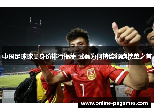 中国足球球员身价排行揭秘 武磊为何持续领跑榜单之首 中国足球球员身价排行揭秘 武磊为何持续领跑榜单之首