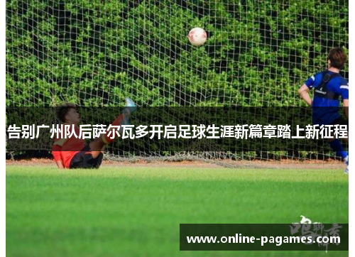 告别广州队后萨尔瓦多开启足球生涯新篇章踏上新征程