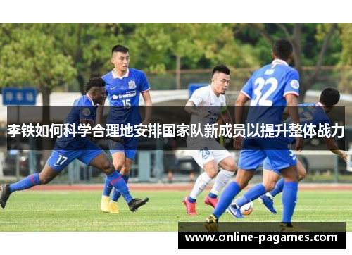 李铁如何科学合理地安排国家队新成员以提升整体战力