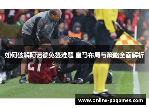 如何破解阿诺德免签难题 皇马布局与策略全面解析 如何破解阿诺德免签难题 皇马布局与策略全面解析