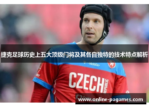 捷克足球历史上五大顶级门将及其各自独特的技术特点解析 捷克足球历史上五大顶级门将及其各自独特的技术特点解析