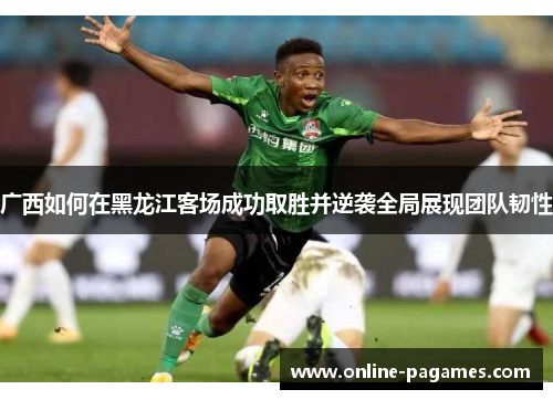 广西如何在黑龙江客场成功取胜并逆袭全局展现团队韧性 广西如何在黑龙江客场成功取胜并逆袭全局展现团队韧性