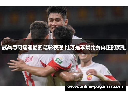 武磊与奇塔迪尼的精彩表现 谁才是本场比赛真正的英雄 武磊与奇塔迪尼的精彩表现 谁才是本场比赛真正的英雄