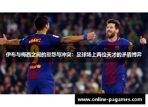 伊布与梅西之间的恩怨与冲突：足球场上两位天才的矛盾博弈