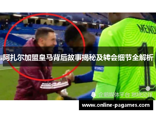 阿扎尔加盟皇马背后故事揭秘及转会细节全解析 阿扎尔加盟皇马背后故事揭秘及转会细节全解析