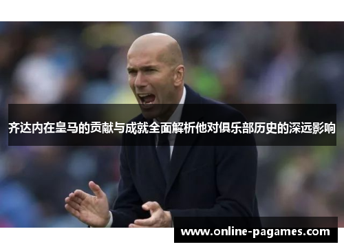 齐达内在皇马的贡献与成就全面解析他对俱乐部历史的深远影响