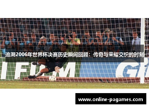 追溯2006年世界杯决赛历史瞬间回顾：传奇与荣耀交织的时刻