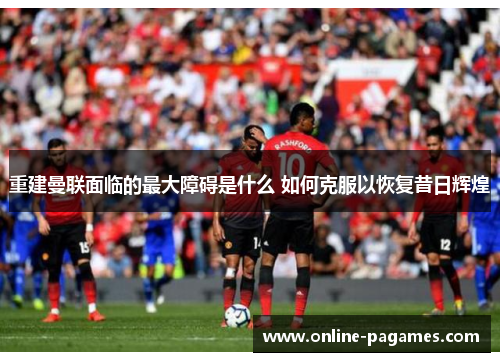 重建曼联面临的最大障碍是什么 如何克服以恢复昔日辉煌 重建曼联面临的最大障碍是什么 如何克服以恢复昔日辉煌