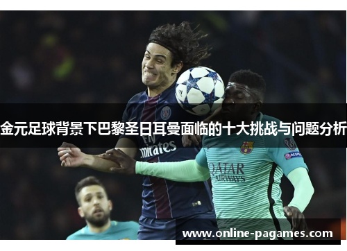 金元足球背景下巴黎圣日耳曼面临的十大挑战与问题分析 金元足球背景下巴黎圣日耳曼面临的十大挑战与问题分析