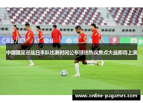 中国国足迎战日本队比赛时间公布球迷热议焦点大战即将上演 中国国足迎战日本队比赛时间公布球迷热议焦点大战即将上演