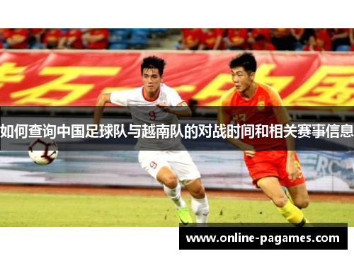 如何查询中国足球队与越南队的对战时间和相关赛事信息 如何查询中国足球队与越南队的对战时间和相关赛事信息