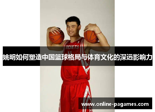 姚明如何塑造中国篮球格局与体育文化的深远影响力 姚明如何塑造中国篮球格局与体育文化的深远影响力
