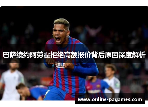 巴萨续约阿劳霍拒绝高额报价背后原因深度解析 巴萨续约阿劳霍拒绝高额报价背后原因深度解析