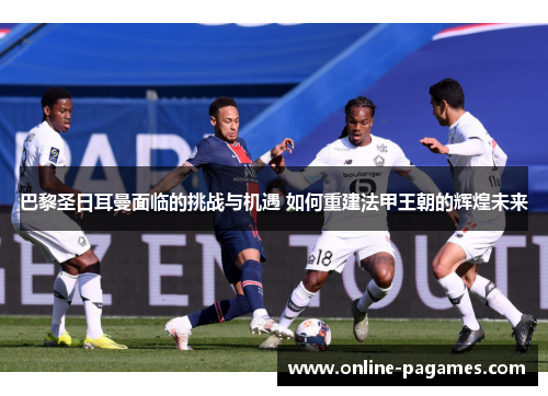 巴黎圣日耳曼面临的挑战与机遇 如何重建法甲王朝的辉煌未来 巴黎圣日耳曼面临的挑战与机遇 如何重建法甲王朝的辉煌未来