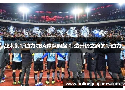 战术创新助力CBA球队崛起 打造升级之路的新动力 战术创新助力CBA球队崛起 打造升级之路的新动力