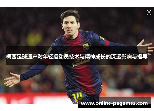 梅西足球遗产对年轻运动员技术与精神成长的深远影响与指导