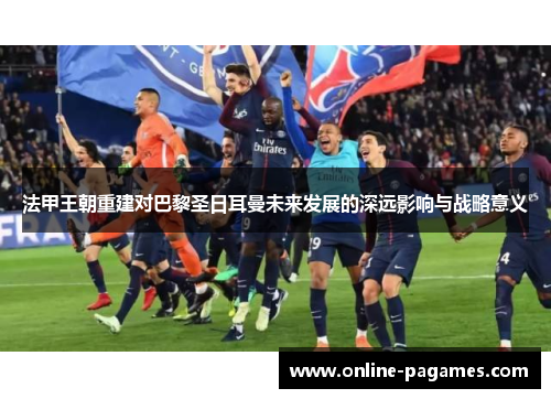 法甲王朝重建对巴黎圣日耳曼未来发展的深远影响与战略意义