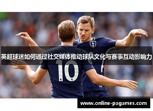 英超球迷如何通过社交媒体推动球队文化与赛事互动影响力 英超球迷如何通过社交媒体推动球队文化与赛事互动影响力