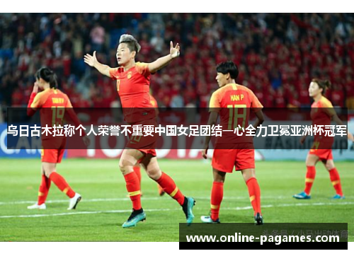 乌日古木拉称个人荣誉不重要中国女足团结一心全力卫冕亚洲杯冠军 乌日古木拉称个人荣誉不重要中国女足团结一心全力卫冕亚洲杯冠军