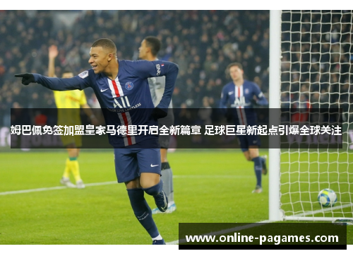 姆巴佩免签加盟皇家马德里开启全新篇章 足球巨星新起点引爆全球关注