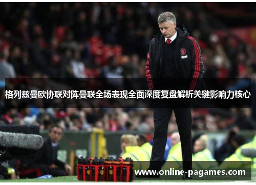 格列兹曼欧协联对阵曼联全场表现全面深度复盘解析关键影响力核心