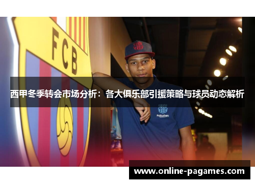 西甲冬季转会市场分析：各大俱乐部引援策略与球员动态解析