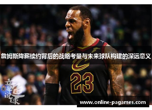 詹姆斯降薪续约背后的战略考量与未来球队构建的深远意义