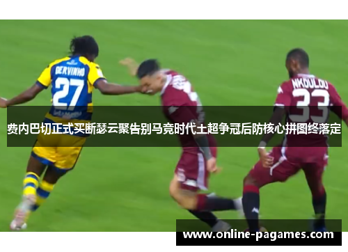 费内巴切正式买断瑟云聚告别马竞时代土超争冠后防核心拼图终落定