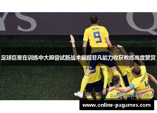 足球巨星在训练中大胆尝试新战术展现非凡能力收获教练高度赞赏