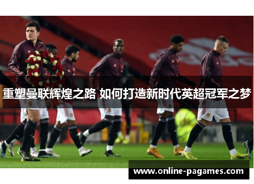 重塑曼联辉煌之路 如何打造新时代英超冠军之梦