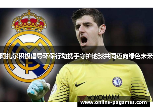 阿扎尔积极倡导环保行动携手守护地球共同迈向绿色未来