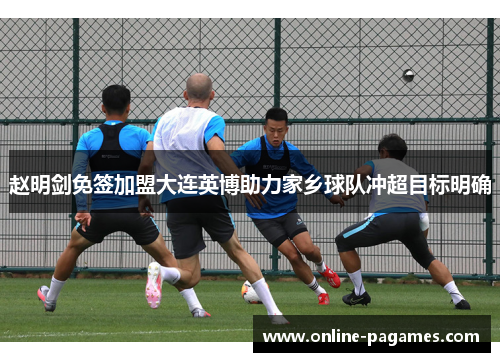 赵明剑免签加盟大连英博助力家乡球队冲超目标明确 赵明剑免签加盟大连英博助力家乡球队冲超目标明确